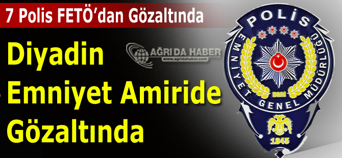 Diyadin FETÖ Operasyonu: Emniyet Amiri Dahil 7 Polis Gözaltına Alındı