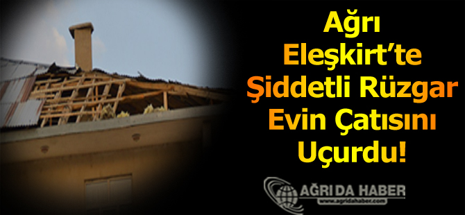 Ağrı Eleşkirt'te Şiddetli Rüzgar Evin Çatısını Uçurdu